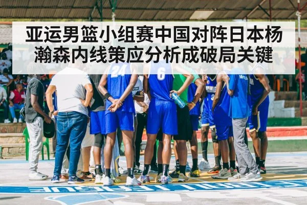 亚运男篮小组赛中国对阵日本杨瀚森内线策应分析成破局关键