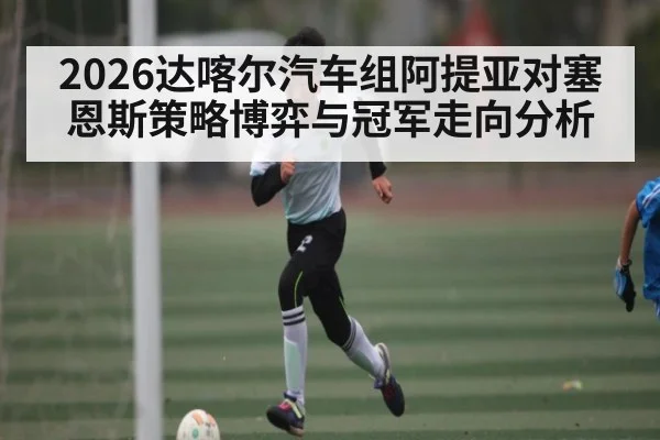2026达喀尔汽车组阿提亚对塞恩斯策略博弈与冠军走向分析
